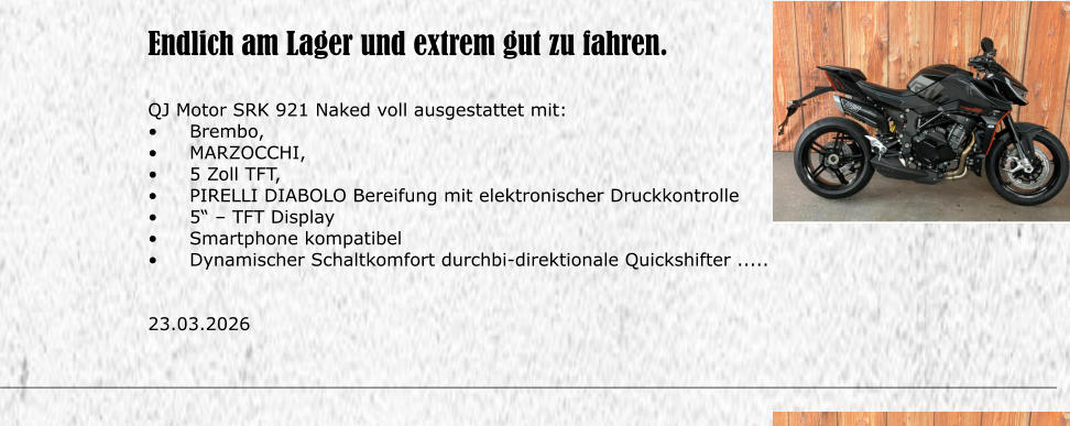 Endlich am Lager und extrem gut zu fahren.  QJ Motor SRK 921 Naked voll ausgestattet mit: �	Brembo,  �	MARZOCCHI, �	5 Zoll TFT, �	PIRELLI DIABOLO Bereifung mit elektronischer Druckkontrolle �	5� � TFT Display �	Smartphone kompatibel �	Dynamischer Schaltkomfort durchbi-direktionale Quickshifter .....   23.03.2026